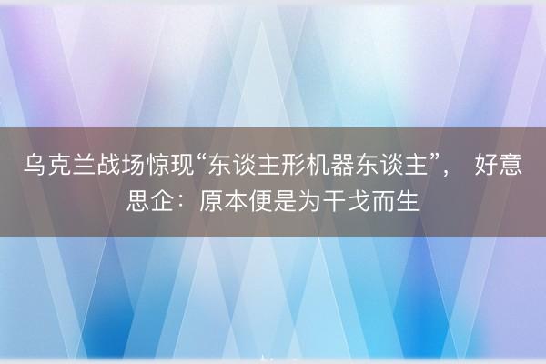 乌克兰战场惊现“东谈主形机器东谈主”, 好意思企:原本便是为干戈而生