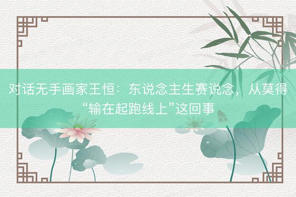 对话无手画家王恒:东说念主生赛说念,从莫得“输在起跑线上”这回事