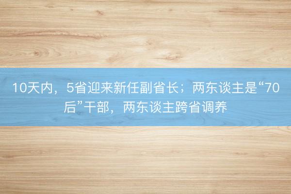 10天内,5省迎来新任副省长;两东谈主是“70后”干部,两东谈主跨省调养