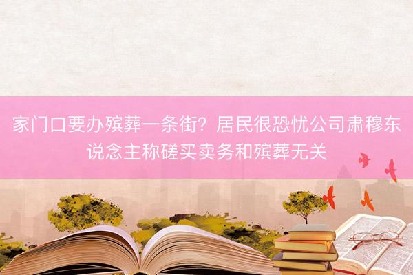家门口要办殡葬一条街?居民很恐忧公司肃穆东说念主称磋买卖务和殡葬无关