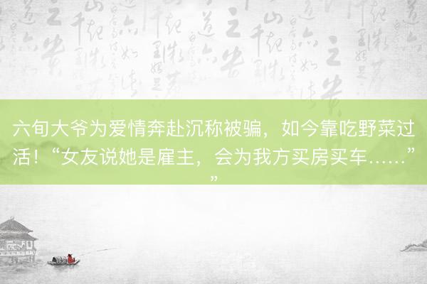六旬大爷为爱情奔赴沉称被骗,如今靠吃野菜过活!“女友说她是雇主,会为我方买房买车……”